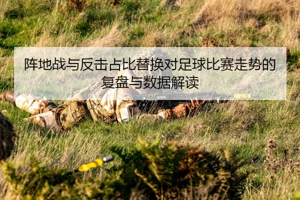 阵地战与反击占比替换对足球比赛走势的复盘与数据解读